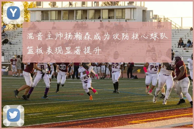 混音主帅杨瀚森成为攻防核心球队篮板表现显著提升