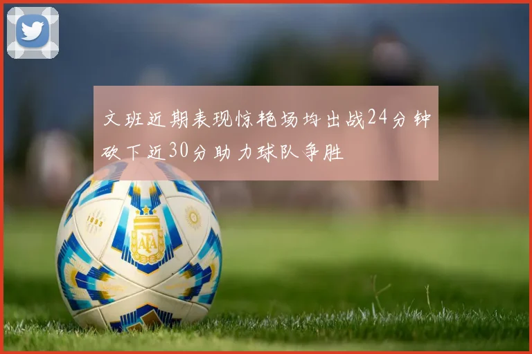 文班近期表现惊艳场均出战24分钟砍下近30分助力球队争胜