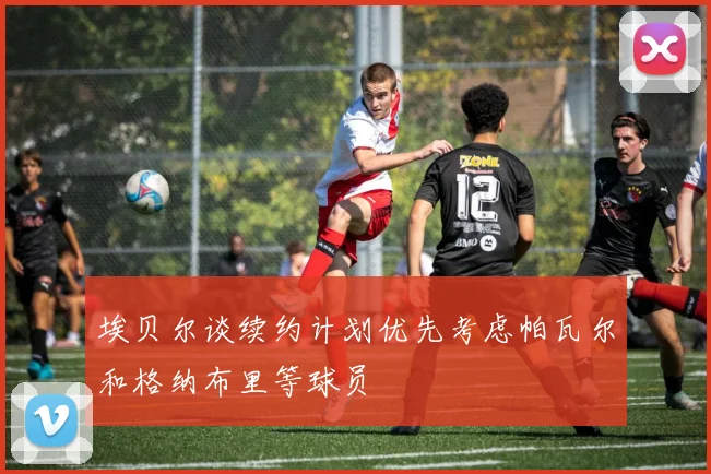 埃贝尔谈续约计划优先考虑帕瓦尔和格纳布里等球员