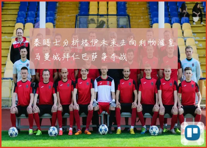 泰晤士分析格伊未来去向利物浦皇马曼城拜仁巴萨争夺战