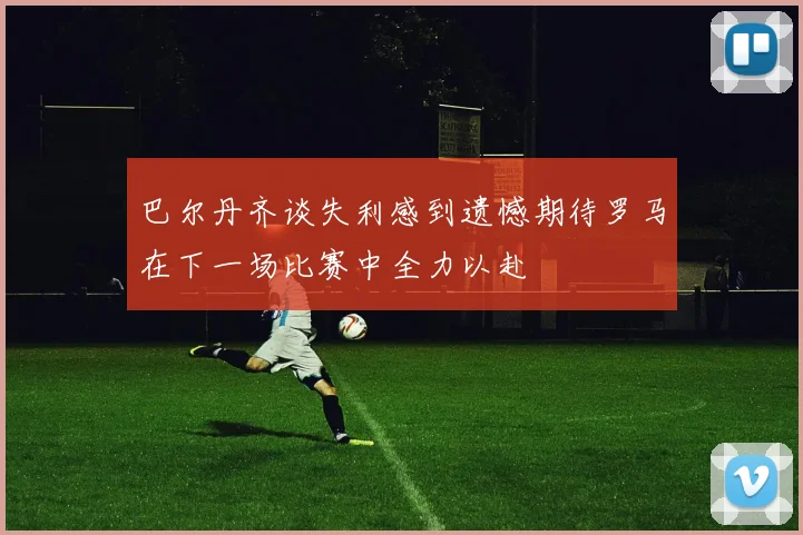 巴尔丹齐谈失利感到遗憾期待罗马在下一场比赛中全力以赴