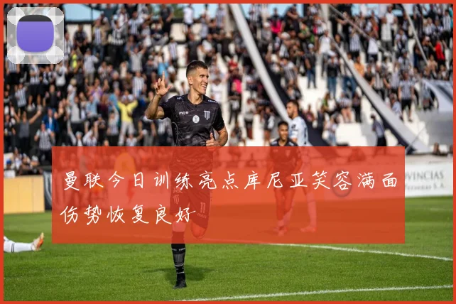 曼联今日训练亮点库尼亚笑容满面伤势恢复良好