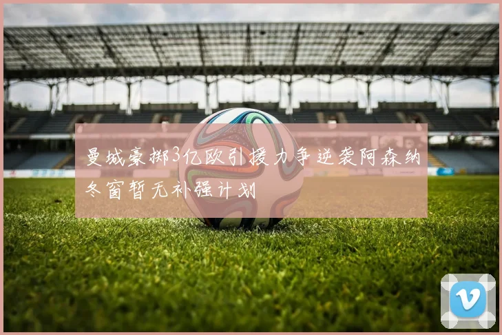 曼城豪掷3亿欧引援力争逆袭阿森纳冬窗暂无补强计划
