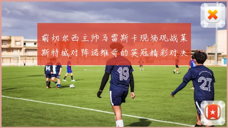前切尔西主帅马雷斯卡现场观战莱斯特城对阵诺维奇的英冠精彩对决