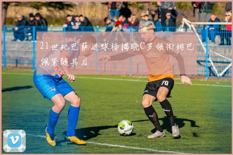 21世纪巴萨进球榜揭晓C罗领衔姆巴佩紧随其后