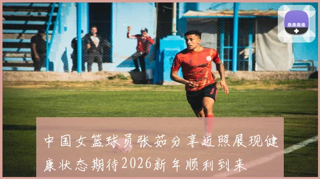 中国女篮球员张茹分享近照展现健康状态期待2026新年顺利到来
