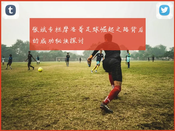 张斌专栏摩洛哥足球崛起之路背后的成功秘诀探讨