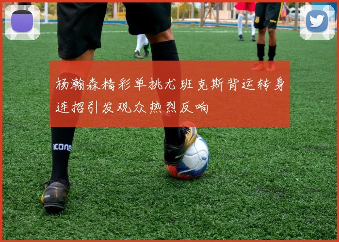 杨瀚森精彩单挑尤班克斯背运转身连招引发观众热烈反响