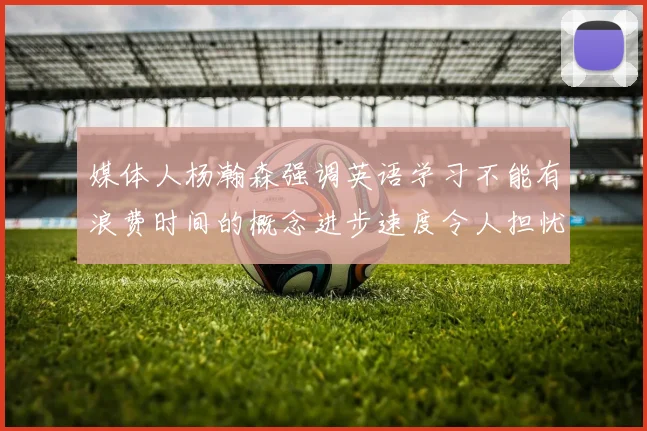 媒体人杨瀚森强调英语学习不能有浪费时间的概念进步速度令人担忧