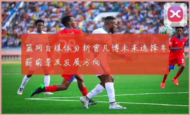 篮网自媒体分析曾凡博未来选择年薪前景及发展方向