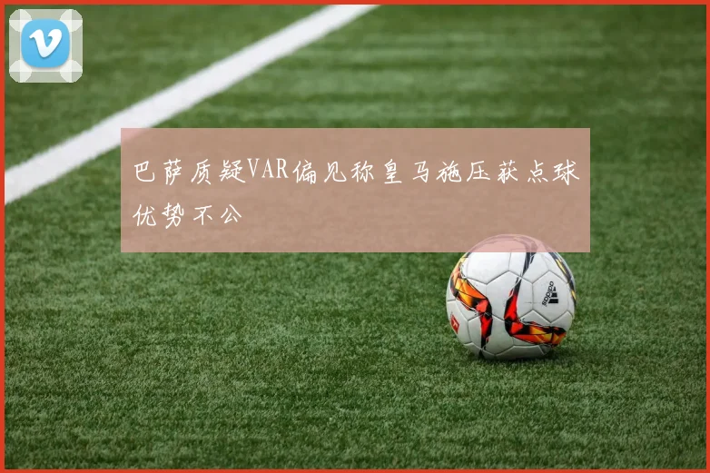 巴萨质疑VAR偏见称皇马施压获点球优势不公