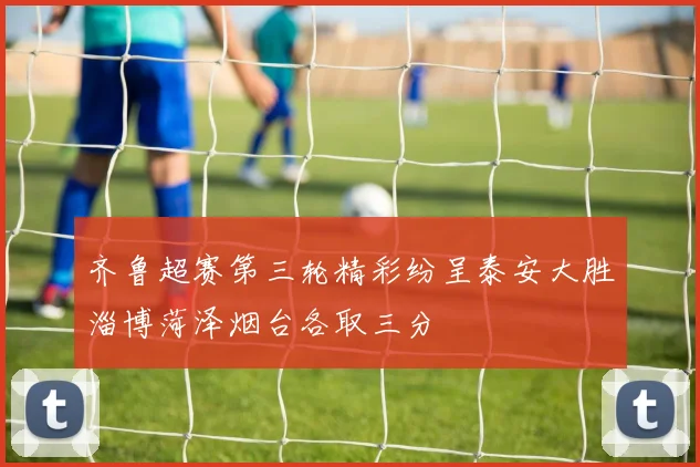 齐鲁超赛第三轮精彩纷呈泰安大胜淄博菏泽烟台各取三分