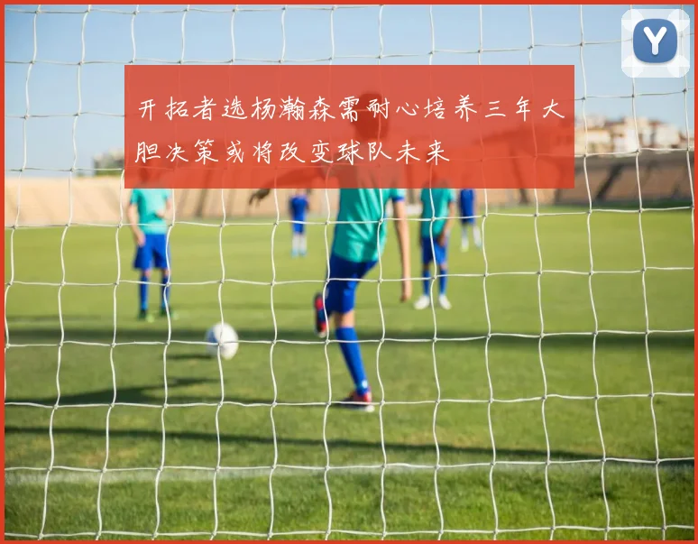 开拓者选杨瀚森需耐心培养三年大胆决策或将改变球队未来