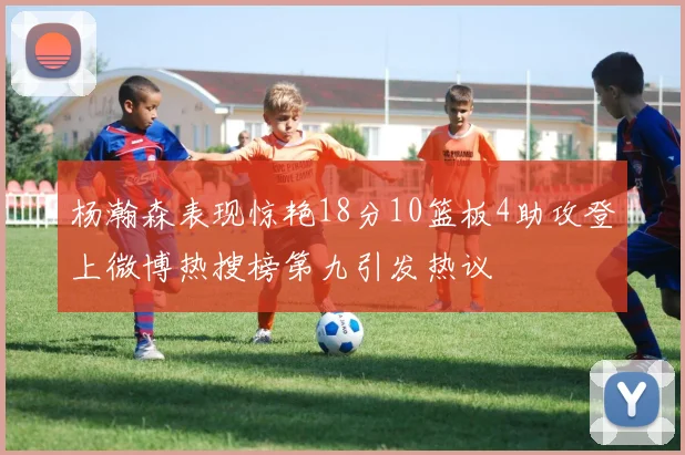 杨瀚森表现惊艳18分10篮板4助攻登上微博热搜榜第九引发热议