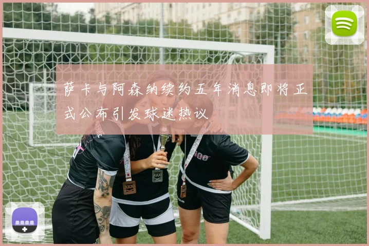 萨卡与阿森纳续约五年消息即将正式公布引发球迷热议