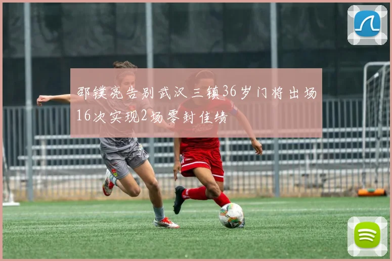 邵镤亮告别武汉三镇36岁门将出场16次实现2场零封佳绩