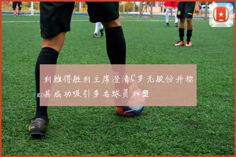 利雅得胜利主席澄清C罗无股份并称其成功吸引多名球员加盟