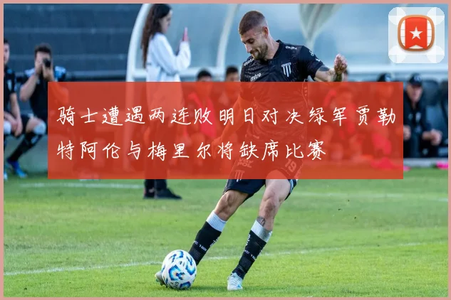骑士遭遇两连败明日对决绿军贾勒特阿伦与梅里尔将缺席比赛