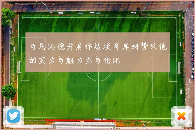 与恩比德并肩作战埃奇库姆赞叹他的实力与魅力无与伦比