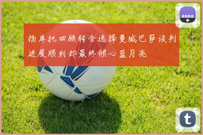 扬库托回顾转会选择曼城巴萨谈判进展顺利却最终倾心蓝月亮