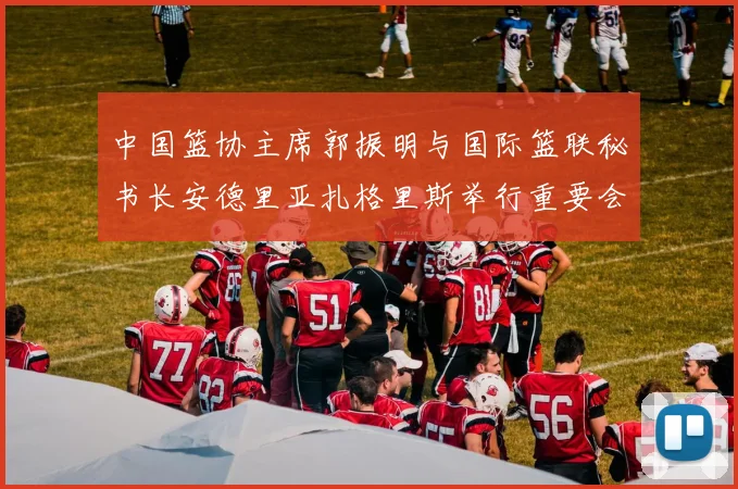 中国篮协主席郭振明与国际篮联秘书长安德里亚扎格里斯举行重要会晤