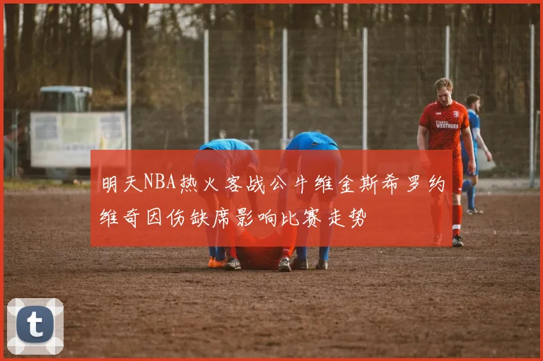 明天NBA热火客战公牛维金斯希罗约维奇因伤缺席影响比赛走势