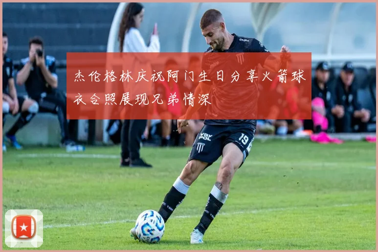 杰伦格林庆祝阿门生日分享火箭球衣合照展现兄弟情深