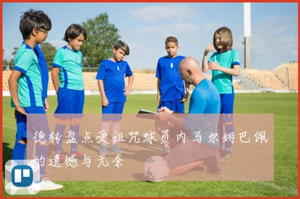 德转盘点受诅咒球员内马尔姆巴佩的遗憾与无奈