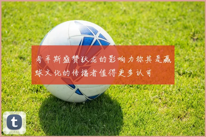 考辛斯盛赞狄龙的影响力称其是赢球文化的传播者值得更多认可