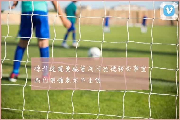 德科透露曼城曾询问孔德转会事宜我们明确表示不出售