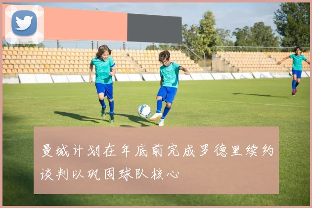 曼城计划在年底前完成罗德里续约谈判以巩固球队核心