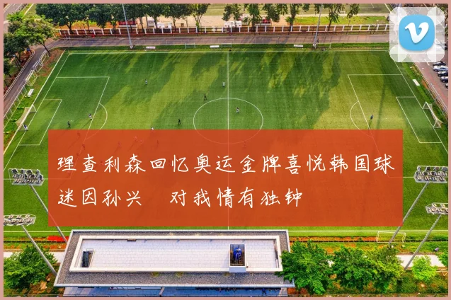 理查利森回忆奥运金牌喜悦韩国球迷因孙兴慜对我情有独钟
