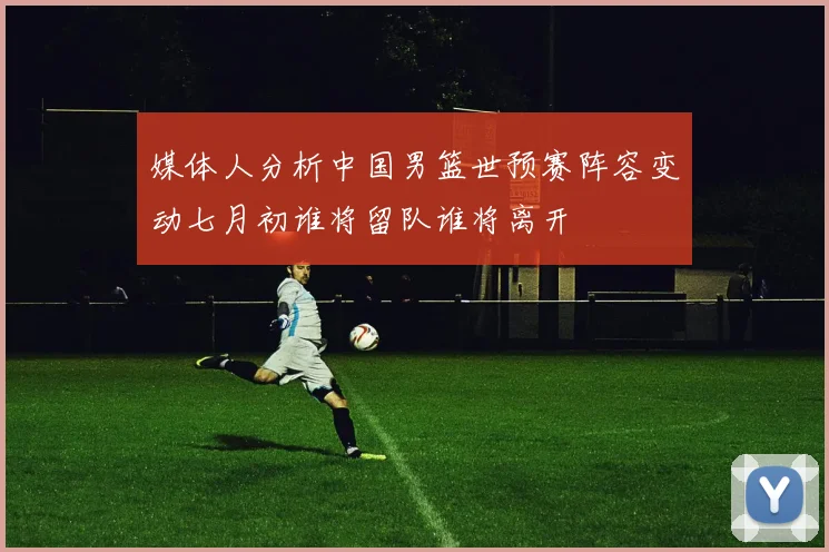 媒体人分析中国男篮世预赛阵容变动七月初谁将留队谁将离开