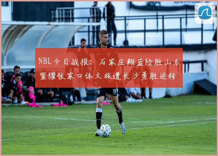NBL今日战报：石家庄翔蓝险胜山东蜜獾张家口体文旅遭长沙勇胜逆转