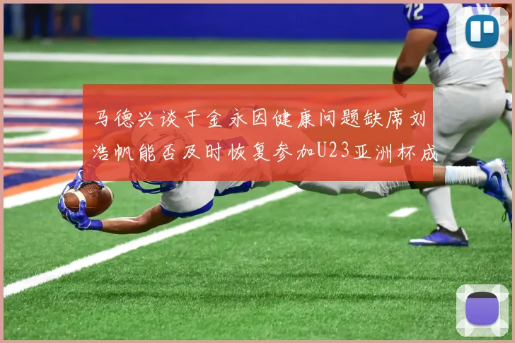 马德兴谈于金永因健康问题缺席刘浩帆能否及时恢复参加U23亚洲杯成疑