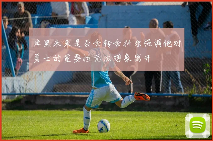 库里未来是否会转会科尔强调他对勇士的重要性无法想象离开