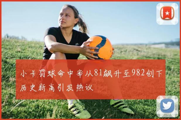 小卡罚球命中率从81飙升至982创下历史新高引发热议